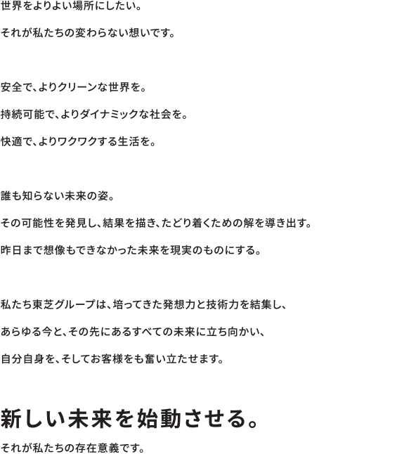 世界をよりよい場所にしたい。それが私たちの変わらない想いです。安全で、よりクリーンな世界を。持続可能で、よりダイナミックな社会を。快適で、よりワクワクする生活を。誰も知らない未来の姿。その可能性を発見し、結果を描き、たどり着くための解を導き出す。昨日まで想像もできなかった未来を現実のものにする。私たち東芝グループは、培ってきた発想力と技術力を結集し、あらゆる今と、その先にあるすべての未来に立ち向かい、自分自身を、そしてお客様をも奮い立たせます。「新しい未来を始動させる。」それが私たちの存在意義です。